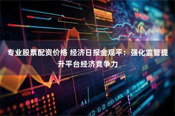 专业股票配资价格 经济日报金观平：强化监管提升平台经济竞争力
