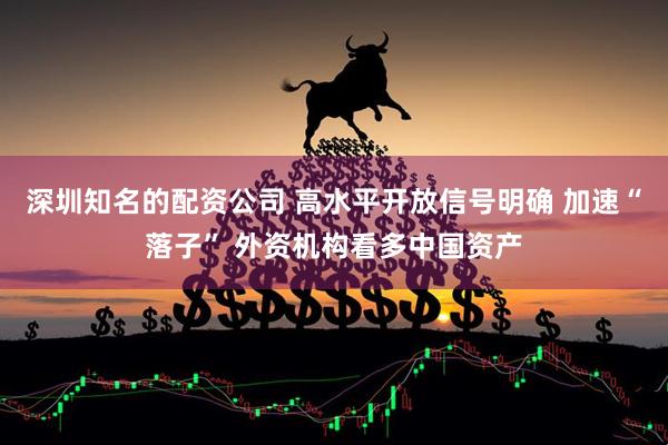 深圳知名的配资公司 高水平开放信号明确 加速“落子” 外资机构看多中国资产
