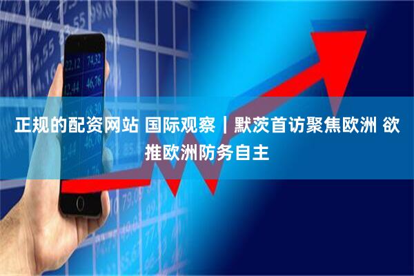 正规的配资网站 国际观察｜默茨首访聚焦欧洲 欲推欧洲防务自主