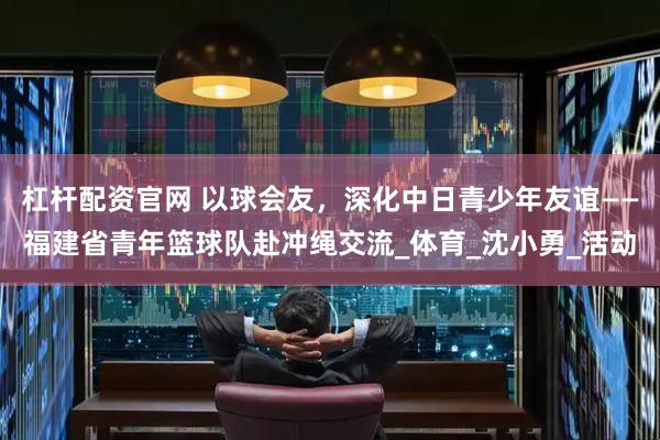 杠杆配资官网 以球会友，深化中日青少年友谊——福建省青年篮球队赴冲绳交流_体育_沈小勇_活动