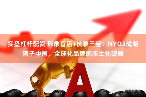实盘杠杆配资 形象首店+抗衰三宝：NYO3战略落子中国，全球化品牌的本土化破局