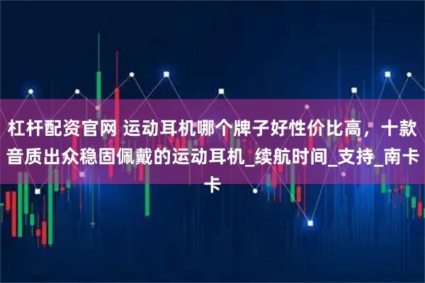 杠杆配资官网 运动耳机哪个牌子好性价比高，十款音质出众稳固佩戴的运动耳机_续航时间_支持_南卡