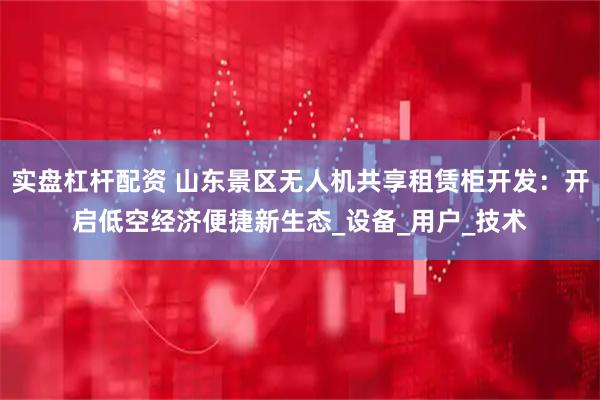 实盘杠杆配资 山东景区无人机共享租赁柜开发：开启低空经济便捷新生态_设备_用户_技术