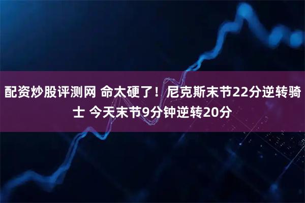 配资炒股评测网 命太硬了！尼克斯末节22分逆转骑士 今天末节9分钟逆转20分