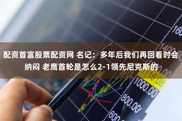 配资首富股票配资网 名记：多年后我们再回看时会纳闷 老鹰首轮是怎么2-1领先尼克斯的