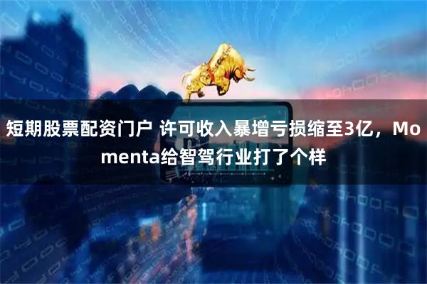 短期股票配资门户 许可收入暴增亏损缩至3亿，Momenta给智驾行业打了个样