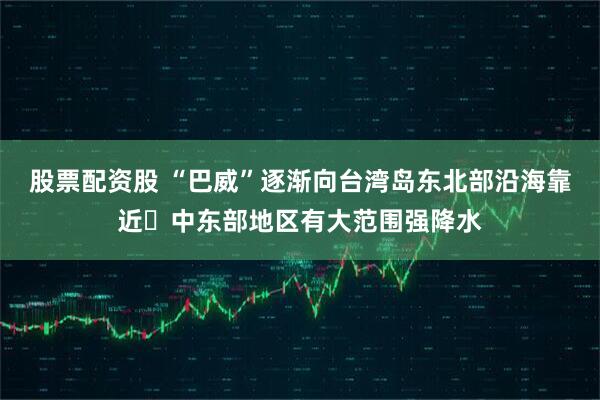 股票配资股 “巴威”逐渐向台湾岛东北部沿海靠近 中东部地区有大范围强降水