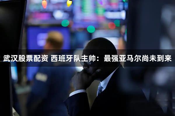 武汉股票配资 西班牙队主帅：最强亚马尔尚未到来