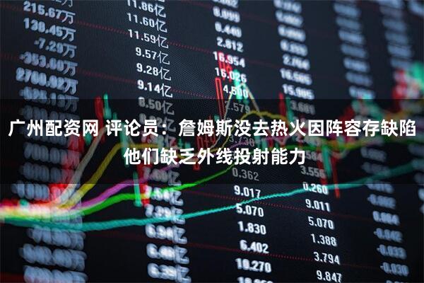 广州配资网 评论员：詹姆斯没去热火因阵容存缺陷 他们缺乏外线投射能力