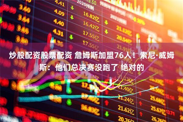 炒股配资股票配资 詹姆斯加盟76人！索尼·威姆斯：他们总决赛没跑了 绝对的
