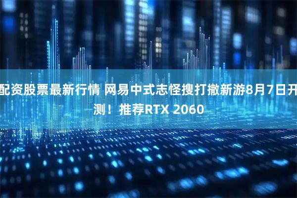 配资股票最新行情 网易中式志怪搜打撤新游8月7日开测！推荐RTX 2060